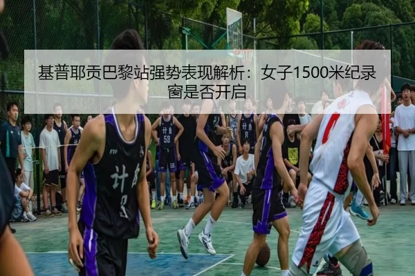 基普耶贡巴黎站强势表现解析：女子1500米纪录窗是否开启